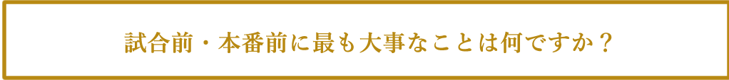 試合前・本番前に最も大事なことは何ですか?