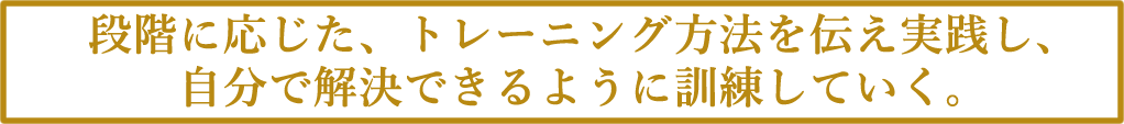 段階に応じた、トレーニング方法を伝え実践し、
自分で解決できるように訓練していく。