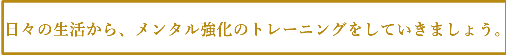 日々の生活から、メンタル強化のトレーニングをしていきましょう。